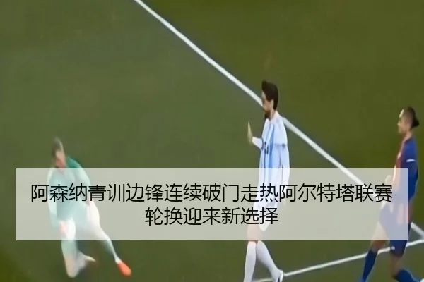 阿森纳青训边锋连续破门走热阿尔特塔联赛轮换迎来新选择